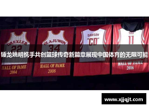 锤龙姚明携手共创篮球传奇新篇章展现中国体育的无限可能