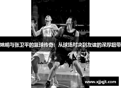 姚明与张卫平的篮球传奇：从球场对决到友谊的深厚纽带